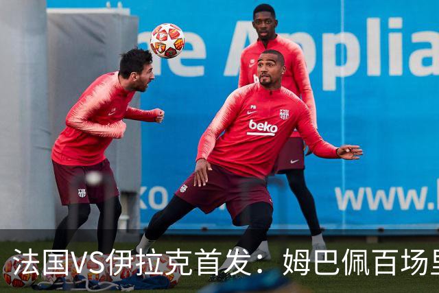 法国VS伊拉克首发：姆巴佩百场里程碑 奥利塞配登贝莱